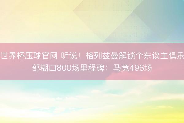 世界杯压球官网 听说！格列兹曼解锁个东谈主俱乐部糊口800场里程碑：马竞496场