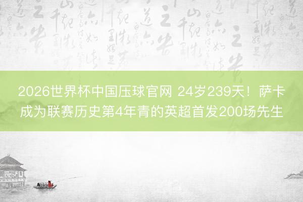 2026世界杯中国压球官网 24岁239天！萨卡成为联赛历史第4年青的英超首发200场先生