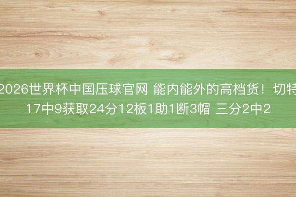 2026世界杯中国压球官网 能内能外的高档货!切特17中9获取24分12板1助1断3帽 三分2中2