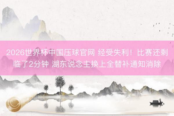 2026世界杯中国压球官网 经受失利！比赛还剩临了2分钟 湖东说念主换上全替补通知消除