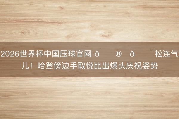 2026世界杯中国压球官网 😮‍💨松连气儿！哈登傍边手取悦比出爆头庆祝姿势