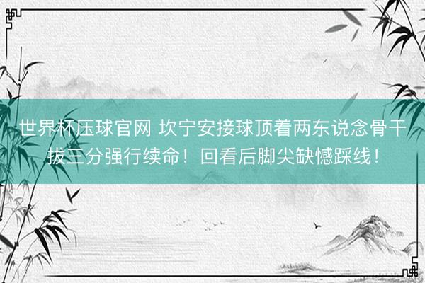 世界杯压球官网 坎宁安接球顶着两东说念骨干拔三分强行续命！回看后脚尖缺憾踩线！