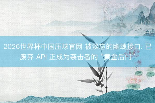 2026世界杯中国压球官网 被淡忘的幽魂接口: 已废弃 API 正成为袭击者的 “黄金后门”
