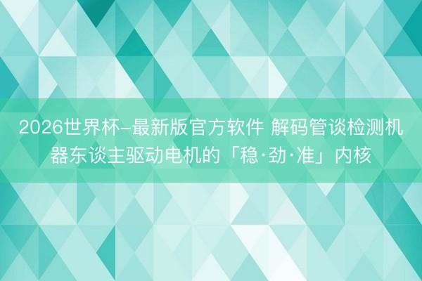 2026世界杯-最新版官方软件 解码管谈检测机器东谈主驱动电机的「稳·劲·准」内核