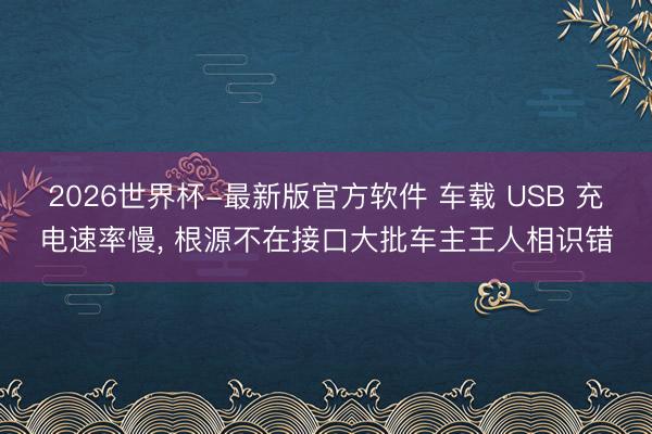 2026世界杯-最新版官方软件 车载 USB 充电速率慢， 根源不在接口大批车主王人相识错