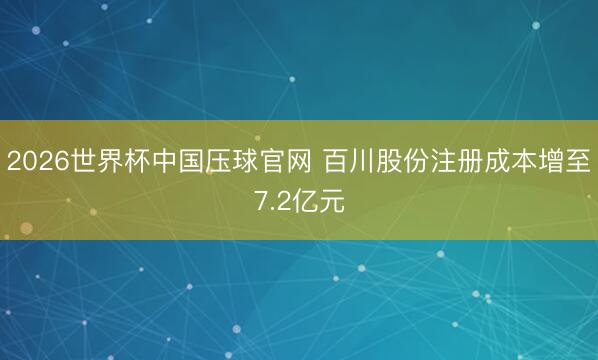 2026世界杯中国压球官网 百川股份注册成本增至7.2亿元