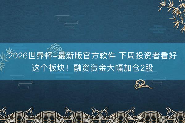 2026世界杯-最新版官方软件 下周投资者看好这个板块！融资资金大幅加仓2股