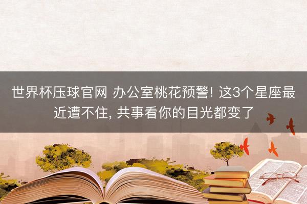 世界杯压球官网 办公室桃花预警! 这3个星座最近遭不住， 共事看你的目光都变了
