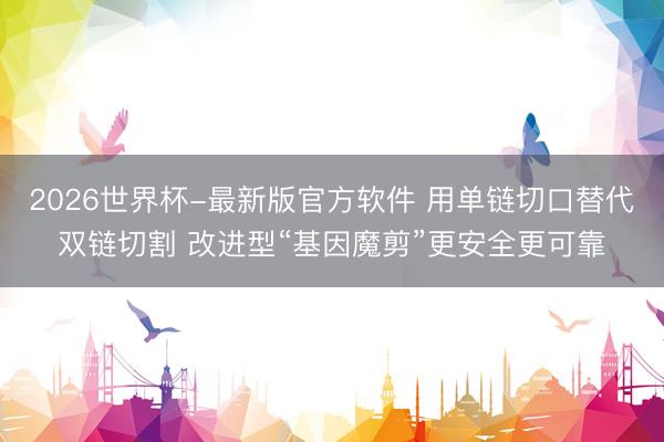 2026世界杯-最新版官方软件 用单链切口替代双链切割 改进型“基因魔剪”更安全更可靠