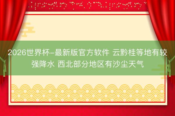 2026世界杯-最新版官方软件 云黔桂等地有较强降水 西北部分地区有沙尘天气