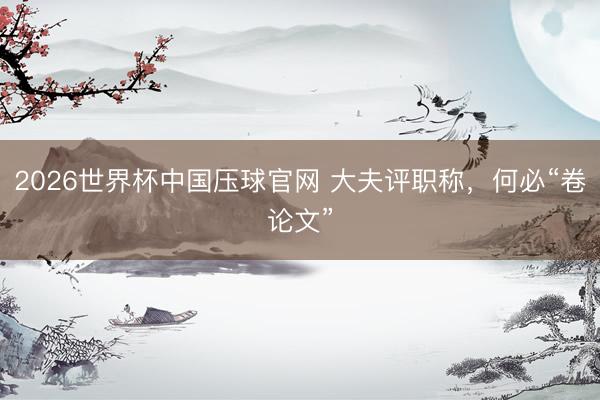 2026世界杯中国压球官网 大夫评职称，何必“卷论文”