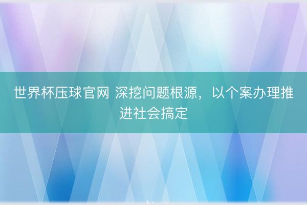 世界杯压球官网 深挖问题根源,以个案办理推进社会搞定