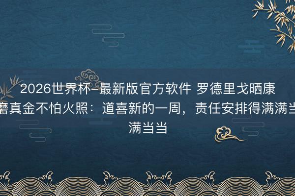 2026世界杯-最新版官方软件 罗德里戈晒康复磨真金不怕火照：道喜新的一周，责任安排得满满当当