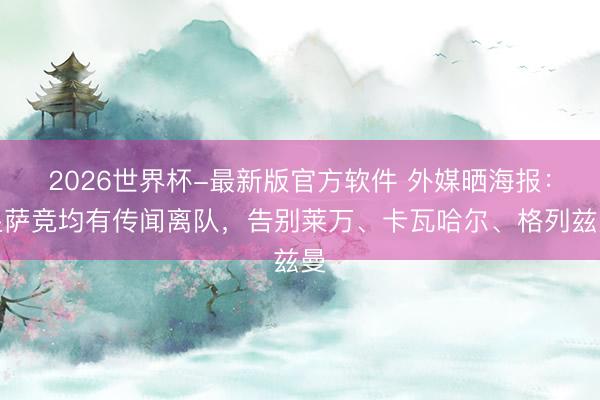 2026世界杯-最新版官方软件 外媒晒海报：皇萨竞均有传闻离队，告别莱万、卡瓦哈尔、格列兹曼