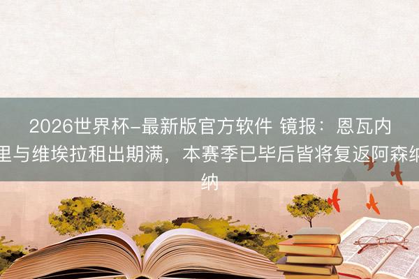 2026世界杯-最新版官方软件 镜报：恩瓦内里与维埃拉租出期满，本赛季已毕后皆将复返阿森纳