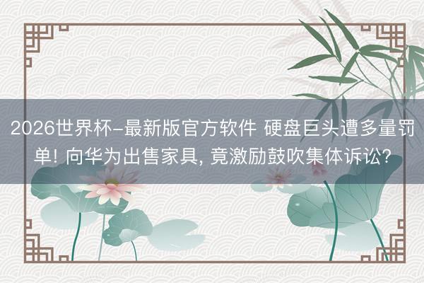 2026世界杯-最新版官方软件 硬盘巨头遭多量罚单! 向华为出售家具， 竟激励鼓吹集体诉讼?