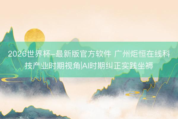 2026世界杯-最新版官方软件 广州炬恒在线科技产业时期视角|AI时期纠正实践坐褥