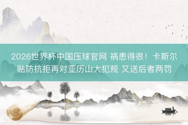 2026世界杯中国压球官网 祸患得很！卡斯尔贴防抗拒再对亚历山大