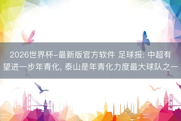 2026世界杯-最新版官方软件 足球报: 中超有望进一步年青化， 泰山是年青化力度最大球队之一