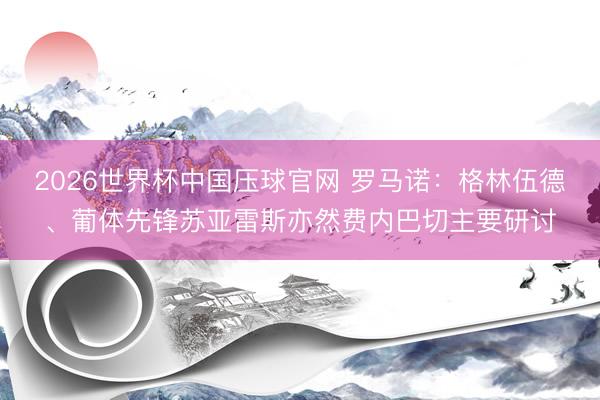 2026世界杯中国压球官网 罗马诺：格林伍德、葡体先锋苏亚雷斯亦然费内巴切主要研讨