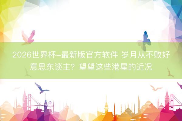 2026世界杯-最新版官方软件 岁月从不败好意思东谈主？望望这些港星的近况