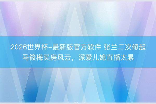 2026世界杯-最新版官方软件 张兰二次修起马筱梅买房风云，深爱儿媳直播太累