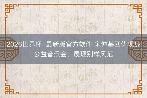 2026世界杯-最新版官方软件 宋仲基匹俦现身公益音乐会，展现别样风范