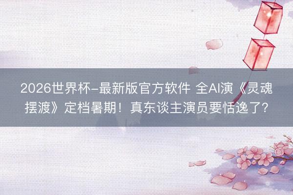 2026世界杯-最新版官方软件 全AI演《灵魂摆渡》定档暑期！真东谈主演员要恬逸了？