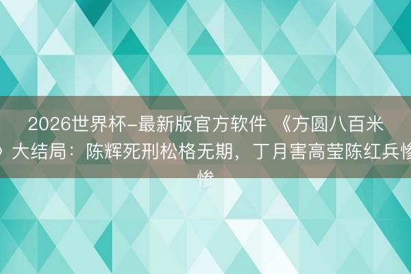 2026世界杯-最新版官方软件 《方圆八百米》大结局：陈辉死刑松格无期，丁月害高莹陈红兵惨