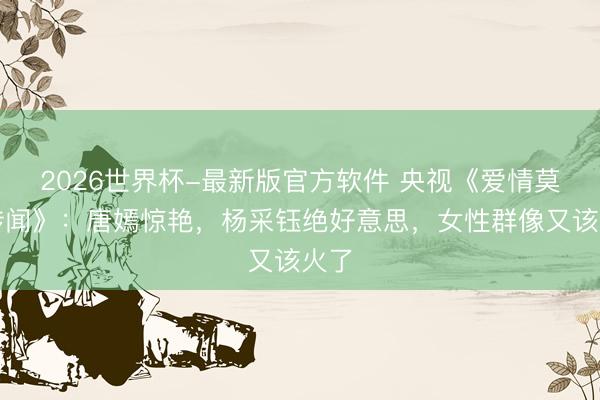 2026世界杯-最新版官方软件 央视《爱情莫得传闻》：唐嫣惊艳，杨采钰绝好意思，女性群像又该火了