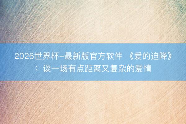 2026世界杯-最新版官方软件 《爱的迫降》：谈一场有点距离又复杂的爱情