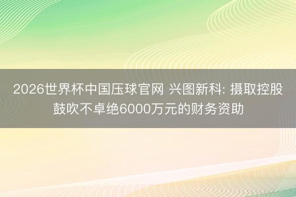 2026世界杯中国压球官网 兴图新科: 摄取控股鼓吹不卓绝6000万元的财务资助