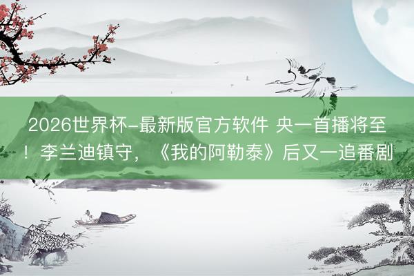 2026世界杯-最新版官方软件 央一首播将至！李兰迪镇守，《我的阿勒泰》后又一追番剧