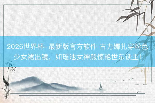 2026世界杯-最新版官方软件 古力娜扎穿粉色少女裙出镜，如瑶池女神般惊艳世东谈主！