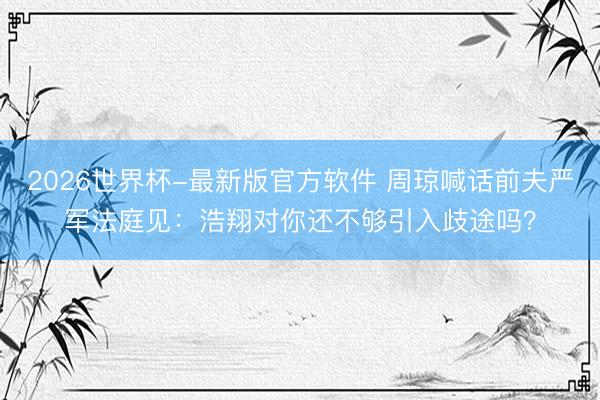 2026世界杯-最新版官方软件 周琼喊话前夫严军法庭见:浩翔对你还不够引入歧途吗?