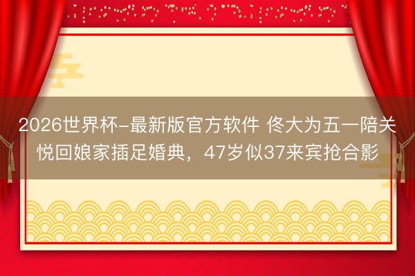 2026世界杯-最新版官方软件 佟大为五一陪关悦回娘家插足婚典，47岁似37来宾抢合影