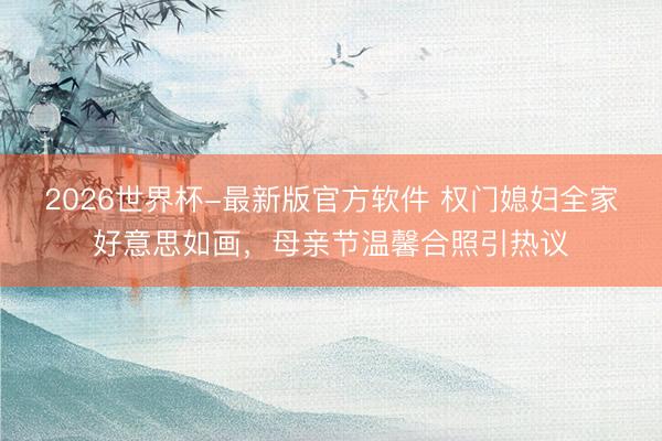 2026世界杯-最新版官方软件 权门媳妇全家好意思如画，母亲节温馨合照引热议
