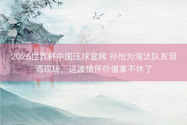 2026世界杯中国压球官网 孙怡为淘汰队友泪洒现场，这波情怀价值拿不休了