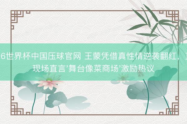 2026世界杯中国压球官网 王蒙凭借真性情逆袭翻红，直播现场直言'舞台像菜商场'激励热议