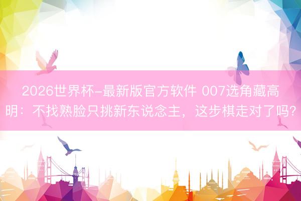 2026世界杯-最新版官方软件 007选角藏高明：不找熟脸只挑新东说念主，这步棋走对了吗？