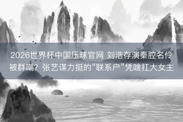 2026世界杯中国压球官网 刘浩存演秦腔名伶被群嘲？张艺谋力挺的“联系户”凭啥扛大女主