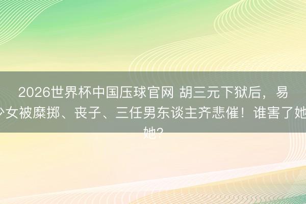 2026世界杯中国压球官网 胡三元下狱后，易少女被糜掷、丧子、三任男东谈主齐悲催！谁害了她？