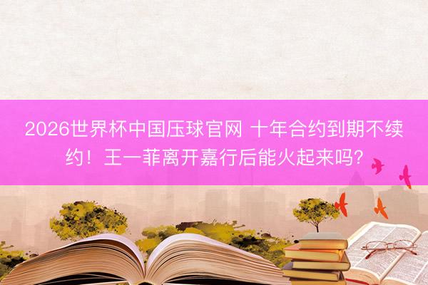 2026世界杯中国压球官网 十年合约到期不续约！王一菲离开嘉行后能火起来吗？