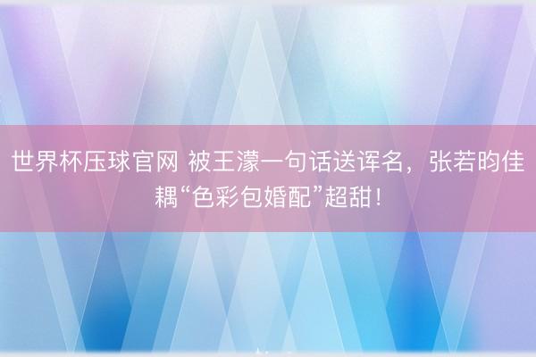 世界杯压球官网 被王濛一句话送诨名，张若昀佳耦“色彩包婚配”超甜！