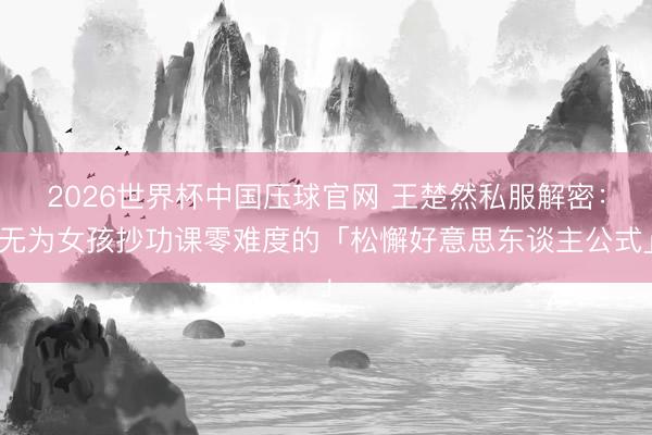 2026世界杯中国压球官网 王楚然私服解密：无为女孩抄功课零难度的「松懈好意思东谈主公式」