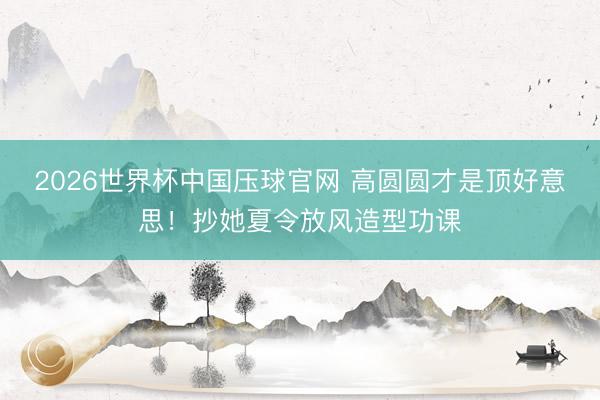 2026世界杯中国压球官网 高圆圆才是顶好意思!抄她夏令放风造型功课