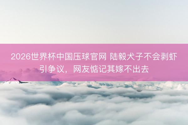 2026世界杯中国压球官网 陆毅犬子不会剥虾引争议,网友惦记其嫁不出去