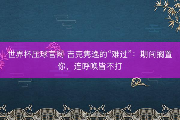 世界杯压球官网 吉克隽逸的“难过”：期间搁置你，连呼唤皆不打