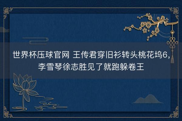 世界杯压球官网 王传君穿旧衫转头桃花坞6，李雪琴徐志胜见了就跑躲卷王