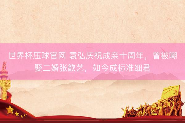 世界杯压球官网 袁弘庆祝成亲十周年，曾被嘲娶二婚张歆艺，如今成标准细君